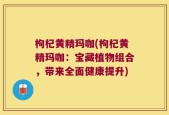 枸杞黄精玛咖(枸杞黄精玛咖：宝藏植物组合，带来全面健康提升)