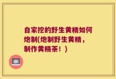 自家挖的野生黄精如何炮制(炮制野生黄精，制作黄精茶！)