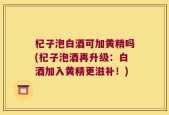 杞子泡白酒可加黄精吗(杞子泡酒再升级：白酒加入黄精更滋补！)