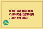 大同广盛原黄精(大同广盛制药推出原黄精片，助力养生领域)