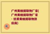 广州黄精提取物厂家(广州黄精提取物厂家 - 优质黄精提取物供应商)