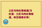 三匹马枸杞黄精酒(马杞酒：三匹马枸杞黄精酒，助您健康长寿)