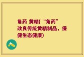 角药 黄精(“角药”改良传统黄精制品，保健生态健康)