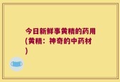 今日新鲜事黄精的药用(黄精：神奇的中药材)