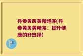 丹参黄芪黄精泡茶(丹参黄芪黄精茶：提升健康的好选择)