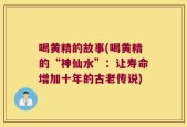 喝黄精的故事(喝黄精的“神仙水”：让寿命增加十年的古老传说)