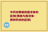 中药材黄精和西洋参的区别(黄精与西洋参：两种药材的区别)