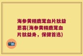 海参黄精鹿茸血片肽益恩喜(海参黄精鹿茸血片肽益身，保健首选)