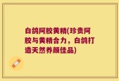 白鸽阿胶黄精(珍贵阿胶与黄精合力，白鸽打造天然养颜佳品)