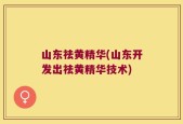 山东祛黄精华(山东开发出祛黄精华技术)