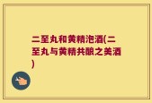 二至丸和黄精泡酒(二至丸与黄精共酿之美酒)