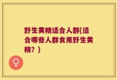 野生黄精适合人群(适合哪些人群食用野生黄精？)