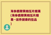 海参鹿鞭黄精压片糖果(海参鹿鞭黄精压片糖果--滋养健康的佳品)