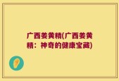 广西姜黄精(广西姜黄精：神奇的健康宝藏)