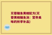 苁蓉鳝鱼黄精配方(苁蓉黄精鳝鱼汤：营养美味的秋季补品)