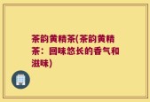 茶韵黄精茶(茶韵黄精茶：回味悠长的香气和滋味)