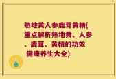 熟地黄人参鹿茸黄精(重点解析熟地黄、人参、鹿茸、黄精的功效  健康养生大全)