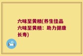 六味至黄精(养生佳品六味至黄精：助力健康长寿)