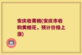 安庆收黄精(安庆市收购黄精花，预计价格上涨)