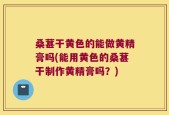 桑葚干黄色的能做黄精膏吗(能用黄色的桑葚干制作黄精膏吗？)