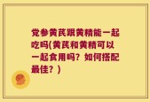 党参黄芪跟黄精能一起吃吗(黄芪和黄精可以一起食用吗？如何搭配最佳？)