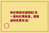 枸杞黄精泡酒搭配(泡一壶枸杞黄精酒，健康品味优质生活)