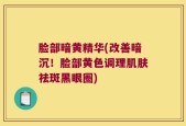 脸部暗黄精华(改善暗沉！脸部黄色调理肌肤祛斑黑眼圈)