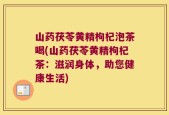 山药茯苓黄精枸杞泡茶喝(山药茯苓黄精枸杞茶：滋润身体，助您健康生活)