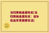 当归黄精桑葚陈皮(当归黄精桑葚陈皮：滋补佳品享受健康生活)