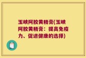 玉峡阿胶黄精膏(玉峡阿胶黄精膏：提高免疫力、促进健康的选择)