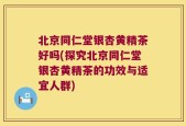 北京同仁堂银杏黄精茶好吗(探究北京同仁堂银杏黄精茶的功效与适宜人群)