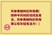 丹参黄精枸杞熟地黄(四种中药材的功效及用法，丹参黄精枸杞熟地黄让你年轻有活力！)