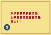 太子参黄精胶囊价格(太子参黄精胶囊售价是多少？)