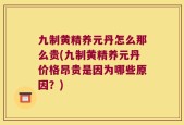 九制黄精养元丹怎么那么贵(九制黄精养元丹价格昂贵是因为哪些原因？)