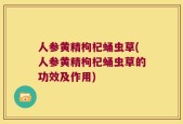人参黄精枸杞蛹虫草(人参黄精枸杞蛹虫草的功效及作用)