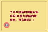 九蒸九晒后的黄精水能吃吗(九蒸九晒后的黄精水：可食用吗？)