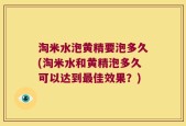 淘米水泡黄精要泡多久(淘米水和黄精泡多久可以达到最佳效果？)