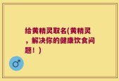 给黄精灵取名(黄精灵，解决你的健康饮食问题！)