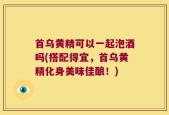 首乌黄精可以一起泡酒吗(搭配得宜，首乌黄精化身美味佳酿！)