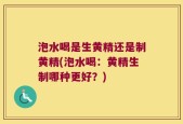 泡水喝是生黄精还是制黄精(泡水喝：黄精生制哪种更好？)