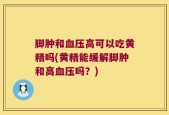 脚肿和血压高可以吃黄精吗(黄精能缓解脚肿和高血压吗？)