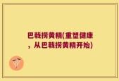巴戟捞黄精(重塑健康，从巴戟捞黄精开始)