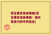 灵芝黄芪党参黄精(灵芝黄芪党参黄精：提升免疫力的中药组合)