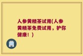 人参黄精茶试用(人参黄精茶免费试用，护你健康！)