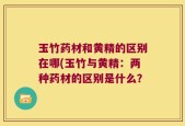 玉竹药材和黄精的区别在哪(玉竹与黄精：两种药材的区别是什么？