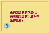 山药复合黄精饮品(山药黄精混合饮：滋补养生好选择)