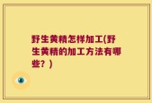 野生黄精怎样加工(野生黄精的加工方法有哪些？)