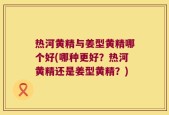 热河黄精与姜型黄精哪个好(哪种更好？热河黄精还是姜型黄精？)