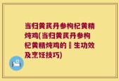 当归黄芪丹参枸杞黄精炖鸡(当归黄芪丹参枸杞黄精炖鸡的養生功效及烹饪技巧)