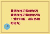 桑椹玫瑰花黄精枸杞(桑椹玫瑰花黄精枸杞汤：爱护肝脏，滋补养颜的秘方)